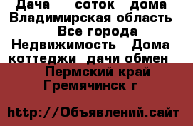 Дача 8,5 соток.2 дома. Владимирская область. - Все города Недвижимость » Дома, коттеджи, дачи обмен   . Пермский край,Гремячинск г.